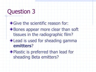 Question 3
Give the scientific reason for:
Bones appear more clear than soft
tissues in the radiographic film?
Lead is used for sheading gamma
emitters?
Plastic is preferred than lead for
sheading Beta emitters?
 
