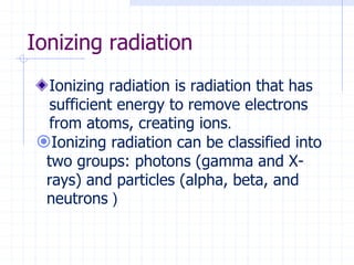 Ionizing radiation
Ionizing radiation is radiation that has
sufficient energy to remove electrons
from atoms, creating ions.
Ionizing radiation can be classified into
two groups: photons (gamma and X-
rays) and particles (alpha, beta, and
neutrons (
 