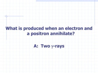 What is produced when an electron and
a positron annihilate?
A: Two g-rays
 