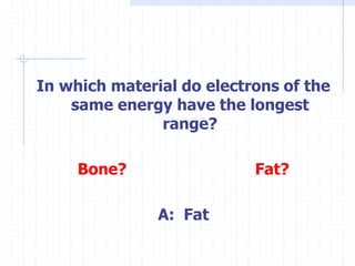 In which material do electrons of the
same energy have the longest
range?
Bone? Fat?
A: Fat
 