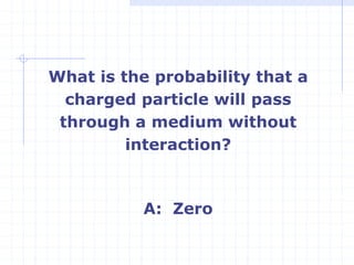 What is the probability that a
charged particle will pass
through a medium without
interaction?
A: Zero
 