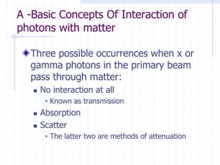 A -Basic Concepts Of Interaction of
photons with matter
Three possible occurrences when x or
gamma photons in the primary beam
pass through matter:
 No interaction at all
 Known as transmission
 Absorption
 Scatter
 The latter two are methods of attenuation
 