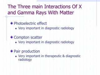 The Three main Interactions Of X
and Gamma Rays With Matter
Photoelectric effect
 Very important in diagnostic radiology
Compton scatter
 Very important in diagnostic radiology
Pair production
 Very important in therapeutic & diagnostic
radiology
 