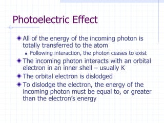 Photoelectric Effect
All of the energy of the incoming photon is
totally transferred to the atom
 Following interaction, the photon ceases to exist
The incoming photon interacts with an orbital
electron in an inner shell – usually K
The orbital electron is dislodged
To dislodge the electron, the energy of the
incoming photon must be equal to, or greater
than the electron’s energy
 