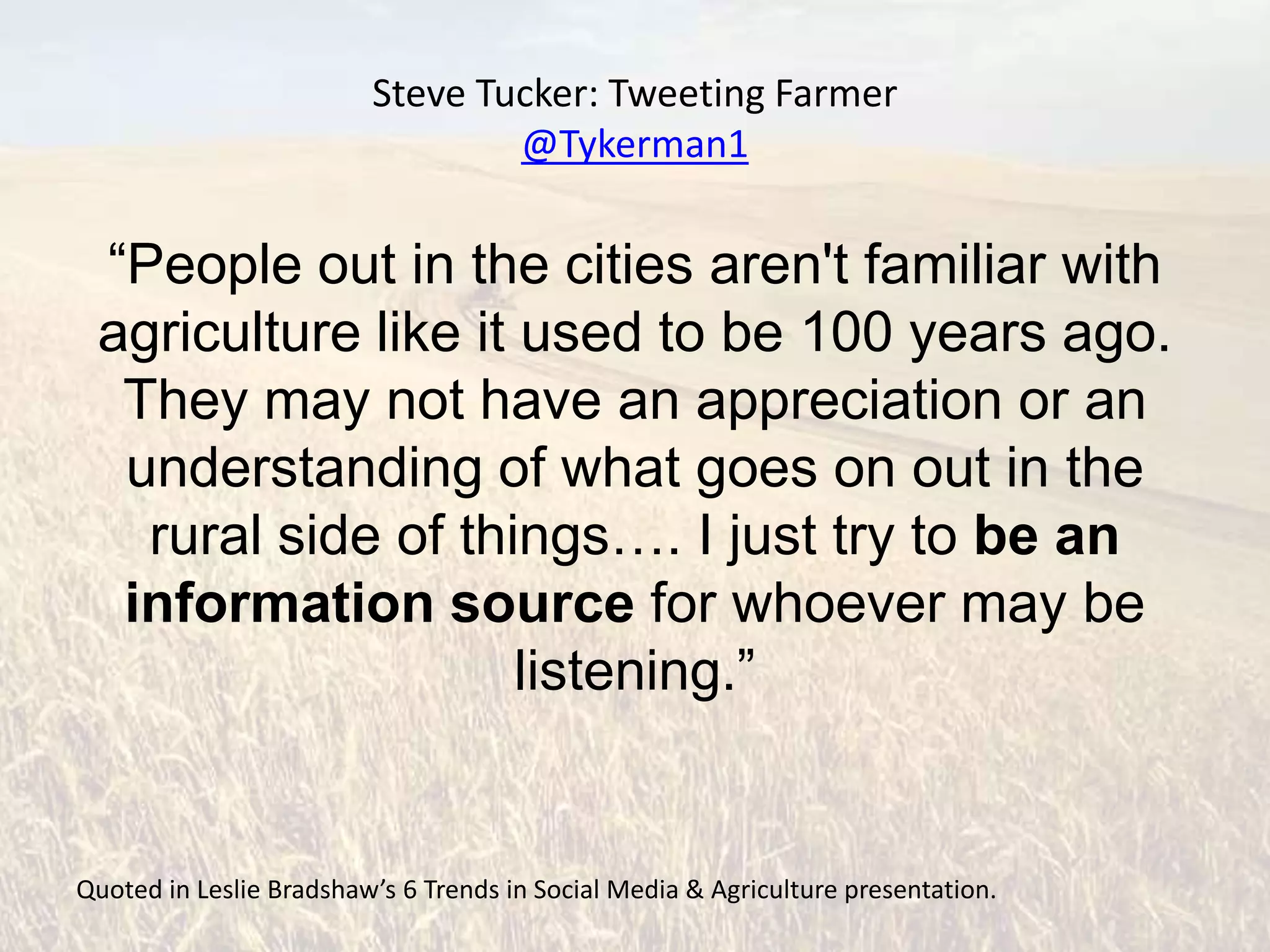 Steve Tucker: Tweeting Farmer
                                 @Tykerman1

 “People out in the cities aren't familiar with
 agriculture like it used to be 100 years ago.
  They may not have an appreciation or an
  understanding of what goes on out in the
   rural side of things…. I just try to be an
  information source for whoever may be
                     listening.”


Quoted in Leslie Bradshaw’s 6 Trends in Social Media & Agriculture presentation.
 
