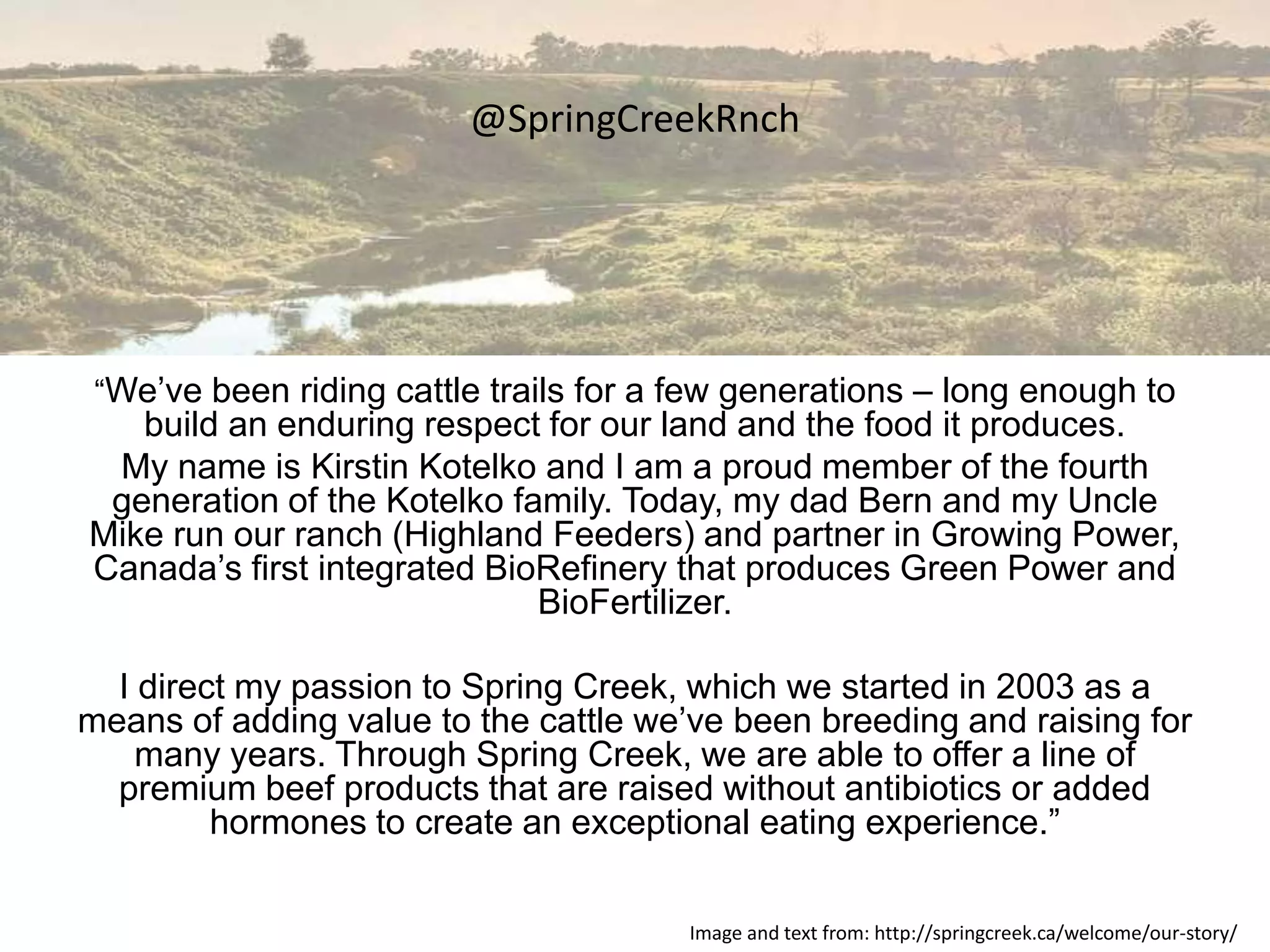 @SpringCreekRnch




 “We’ve been riding cattle trails for a few generations – long enough to
   build an enduring respect for our land and the food it produces.
 My name is Kirstin Kotelko and I am a proud member of the fourth
 generation of the Kotelko family. Today, my dad Bern and my Uncle
Mike run our ranch (Highland Feeders) and partner in Growing Power,
Canada’s first integrated BioRefinery that produces Green Power and
                             BioFertilizer.

  I direct my passion to Spring Creek, which we started in 2003 as a
means of adding value to the cattle we’ve been breeding and raising for
    many years. Through Spring Creek, we are able to offer a line of
  premium beef products that are raised without antibiotics or added
         hormones to create an exceptional eating experience.”

                                        Image and text from: http://springcreek.ca/welcome/our-story/
 