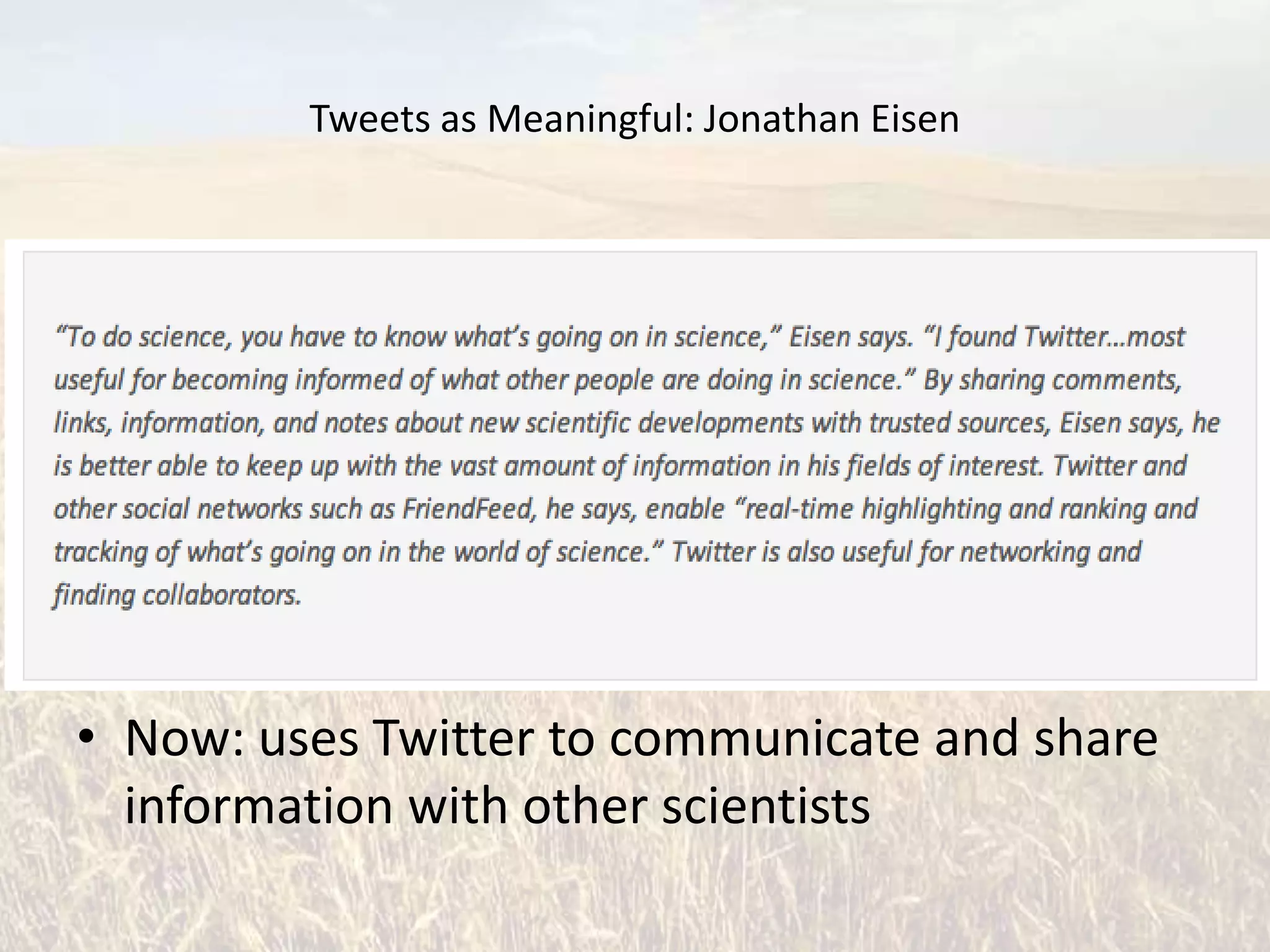 Tweets as Meaningful: Jonathan Eisen


• Evolutionary Biologist
• University of California, Davis
• Academic editor in chief of PLoS Biology
• Joined Twitter Feb. 2009
• Then: joined to follow Lance Armstrong in the
  Tour of California
• Now: uses Twitter to communicate and share
  information with other scientists
 