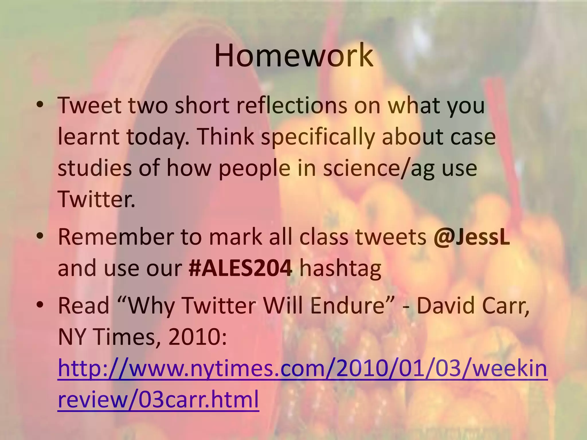 Homework
• Tweet two short reflections on what you
  learnt today. Think specifically about case
  studies of how people in science/ag use
  Twitter.
• Remember to mark all class tweets @JessL
  and use our #ALES204 hashtag
• Read “Why Twitter Will Endure” - David Carr,
  NY Times, 2010:
  http://www.nytimes.com/2010/01/03/weekin
  review/03carr.html
 