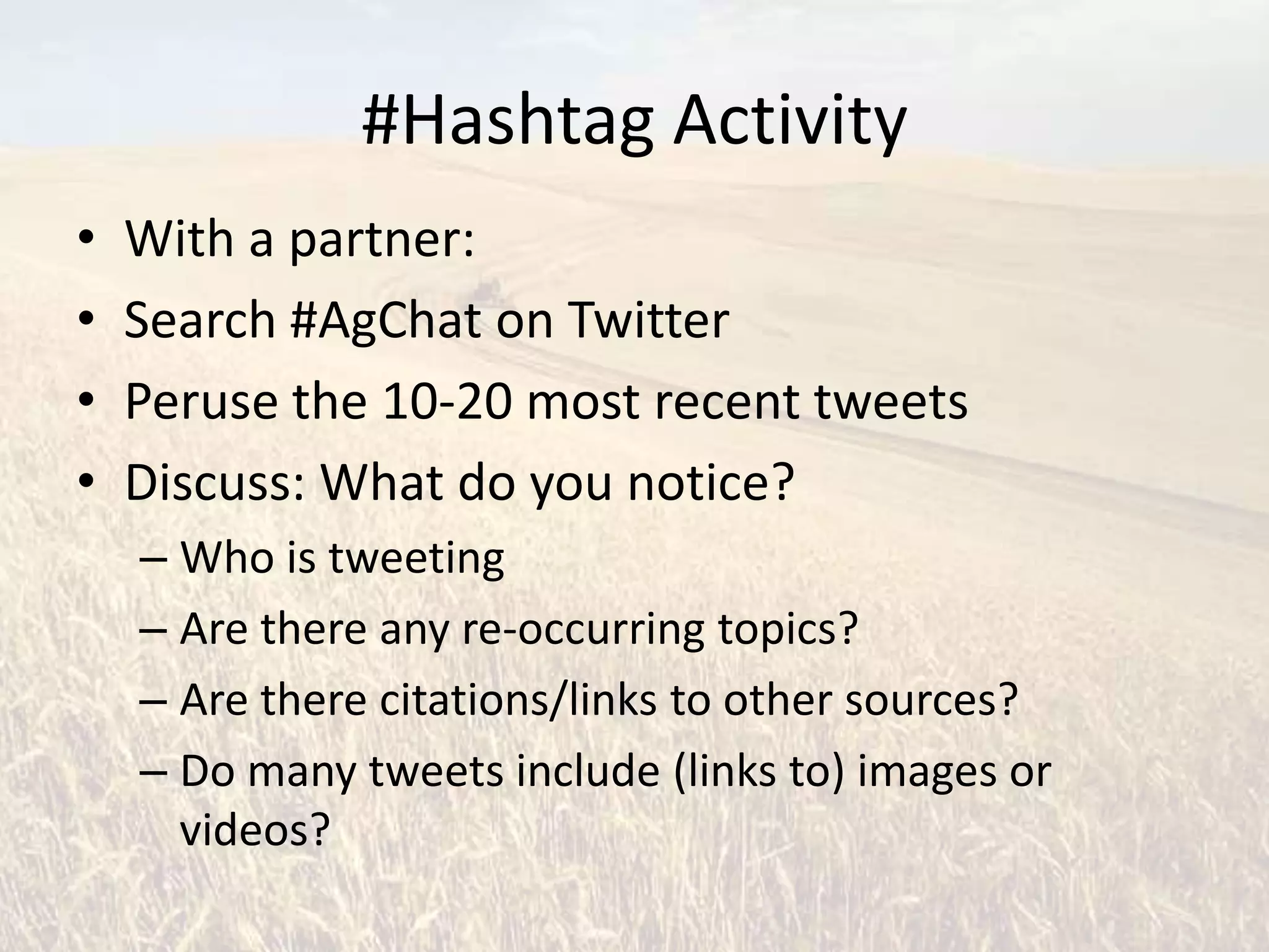 #Hashtag Activity
•   With a partner:
•   Search #AgChat on Twitter
•   Peruse the 10-20 most recent tweets
•   Discuss: What do you notice?
    – Who is tweeting
    – Are there any re-occurring topics?
    – Are there citations/links to other sources?
    – Do many tweets include (links to) images or
      videos?
 