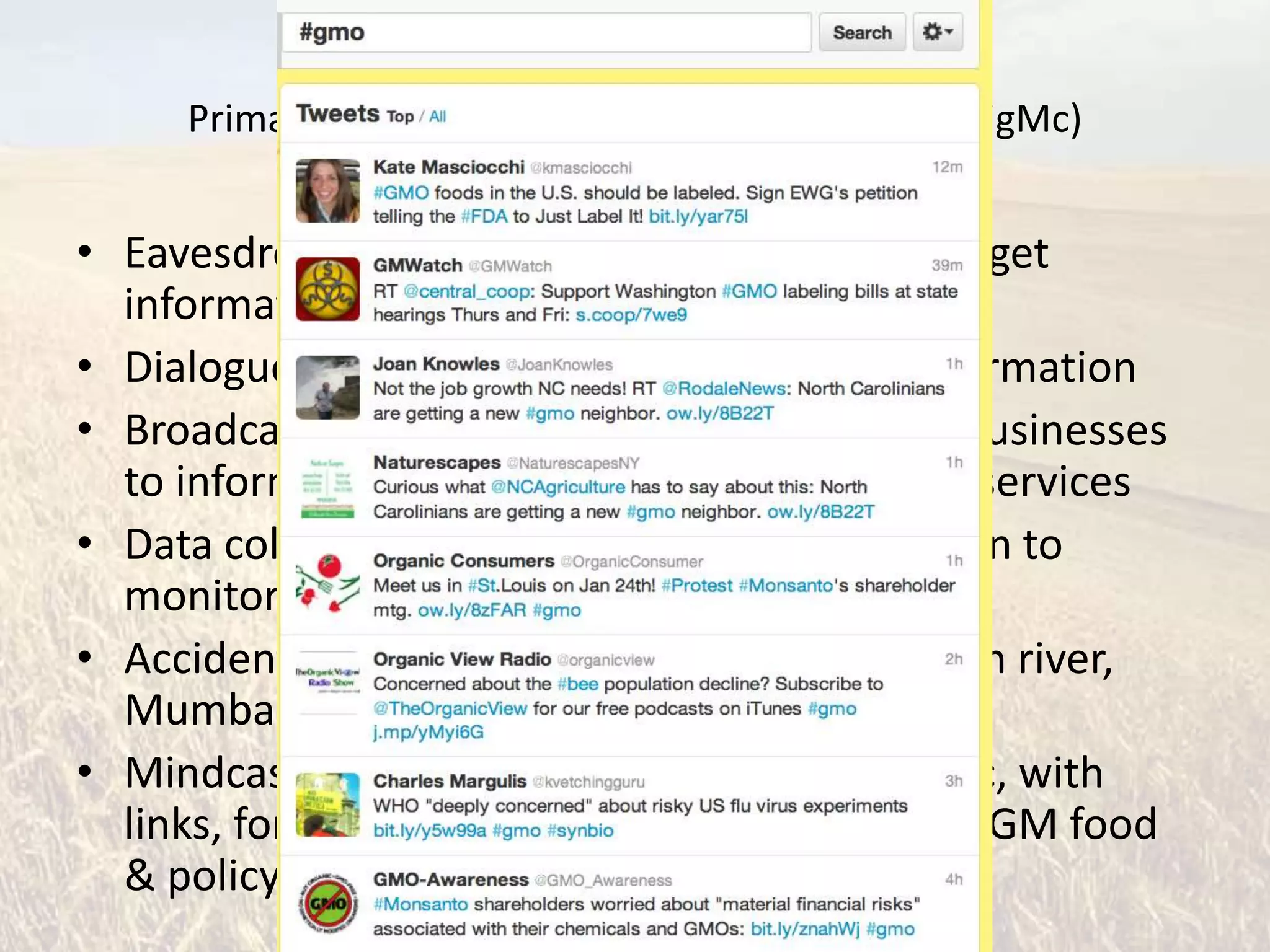 Primary Uses of Twitter in Science (via @DrCraigMc)


• Eavesdropping: follow informative people to get
  information and learn
• Dialogue: exchange, discuss, and debate information
• Broadcast: used by news organizations and businesses
  to inform audience about news or products/services
• Data collection: e.g. using Tweeting fishermen to
  monitor fish populations
• Accidental journalism: e.g. landing on Hudson river,
  Mumbai attacks, Iran post-election protests
• Mindcasting: following a single story or topic, with
  links, for a period of time, e.g. my interest in GM food
  & policy #gmo
 
