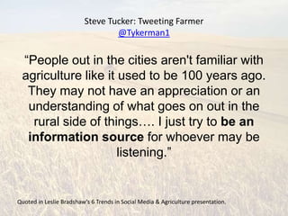 Steve Tucker: Tweeting Farmer
                                 @Tykerman1

 “People out in the cities aren't familiar with
 agriculture like it used to be 100 years ago.
  They may not have an appreciation or an
  understanding of what goes on out in the
   rural side of things…. I just try to be an
  information source for whoever may be
                     listening.”


Quoted in Leslie Bradshaw’s 6 Trends in Social Media & Agriculture presentation.
 