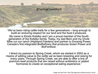 @SpringCreekRnch




 “We’ve been riding cattle trails for a few generations – long enough to
   build an enduring respect for our land and the food it produces.
 My name is Kirstin Kotelko and I am a proud member of the fourth
 generation of the Kotelko family. Today, my dad Bern and my Uncle
Mike run our ranch (Highland Feeders) and partner in Growing Power,
Canada’s first integrated BioRefinery that produces Green Power and
                             BioFertilizer.

  I direct my passion to Spring Creek, which we started in 2003 as a
means of adding value to the cattle we’ve been breeding and raising for
    many years. Through Spring Creek, we are able to offer a line of
  premium beef products that are raised without antibiotics or added
         hormones to create an exceptional eating experience.”

                                        Image and text from: http://springcreek.ca/welcome/our-story/
 