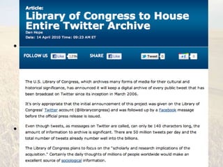But :: Can Tweets be Meaningful?


• Yes but
  – You need to be critically literate
  – You need to discover what is of interest/pertinent
    to you & your research
  – You need to evaluate your sources; whom you
    choose to follow on Twitter is key to the quality of
    information you receive (who is tweeting?)
• The Library of Congress will archive *every*
  public tweet since March 2006
 