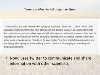 Tweets as Meaningful: Jonathan Eisen


• Evolutionary Biologist
• University of California, Davis
• Academic editor in chief of PLoS Biology
• Joined Twitter Feb. 2009
• Then: joined to follow Lance Armstrong in the
  Tour of California
• Now: uses Twitter to communicate and share
  information with other scientists
 
