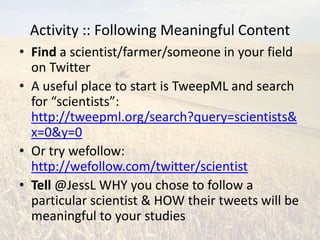 Activity :: Following Meaningful Content
• Find a scientist/farmer/someone in your field
  on Twitter
• A useful place to start is TweepML and search
  for “scientists”:
  http://tweepml.org/search?query=scientists&
  x=0&y=0
• Or try wefollow:
  http://wefollow.com/twitter/scientist
• Tell @JessL WHY you chose to follow a
  particular scientist & HOW their tweets will be
  meaningful to your studies
 