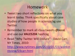 Homework
• Tweet two short reflections on what you
  learnt today. Think specifically about case
  studies of how people in science/ag use
  Twitter.
• Remember to mark all class tweets @JessL
  and use our #ALES204 hashtag
• Read “Why Twitter Will Endure” - David Carr,
  NY Times, 2010:
  http://www.nytimes.com/2010/01/03/weekin
  review/03carr.html
 
