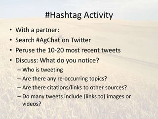 #Hashtag Activity
•   With a partner:
•   Search #AgChat on Twitter
•   Peruse the 10-20 most recent tweets
•   Discuss: What do you notice?
    – Who is tweeting
    – Are there any re-occurring topics?
    – Are there citations/links to other sources?
    – Do many tweets include (links to) images or
      videos?
 