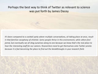 Perhaps the best way to think of Twitter as relevant to science
               was put forth by James Dacey
 