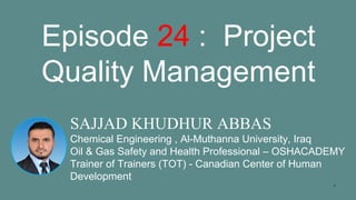 1
SAJJAD KHUDHUR ABBAS
Chemical Engineering , Al-Muthanna University, Iraq
Oil & Gas Safety and Health Professional – OSHACADEMY
Trainer of Trainers (TOT) - Canadian Center of Human
Development
Episode 24 : Project
Quality Management
 