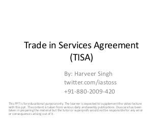 Trade in Services Agreement
(TISA)
By: Harveer Singh
twitter.com/iastoss
+91-880-2009-420
This PPT is for educational purpose only. The learner is expected to supplement the video lecture
with this ppt. The content is taken from various daily and weekly publications. Due care has been
taken in preparing the material but the tutor or superprofs would not be responsible for any error
or consequences arising out of it.
 