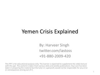 Yemen Crisis Explained
By: Harveer Singh
twitter.com/iastoss
+91-880-2009-420
This PPT is for educational purpose only. The learner is expected to supplement the video lecture
with this ppt. The content is taken from various daily and weekly publications. Due care has been
taken in preparing the material but the tutor or superprofs would not be responsible for any error
or consequences arising out of it.
1
 