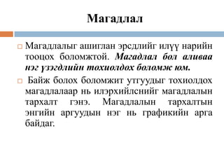 Магадлал
Магадлалыг ашиглан эрсдлийг илүү нарийн
тооцох боломжтой. Магадлал бол аливаа
нэг үзэгдлийн тохиолдох боломж юм.
 Байж болох боломжит утгуудыг тохиолдох
магадлалаар нь илэрхийлснийг магадлалын
тархалт гэнэ. Магадлалын тархалтын
энгийн аргуудын нэг нь графикийн арга
байдаг.


 