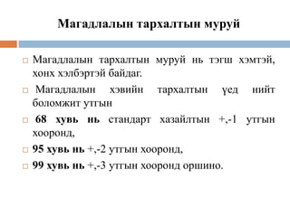 Магадлалын тархалтын муруй









Магадлалын тархалтын муруй нь тэгш хэмтэй,
хонх хэлбэртэй байдаг.
Магадлалын хэвийн тархалтын үед нийт
боломжит утгын
68 хувь нь стандарт хазайлтын +,-1 утгын
хооронд,
95 хувь нь +,-2 утгын хооронд,
99 хувь нь +,-3 утгын хооронд оршино.

 
