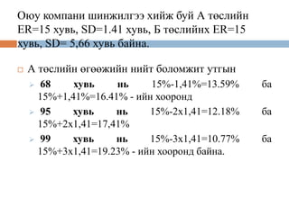 Оюу компани шинжилгээ хийж буй А төслийн
ER=15 хувь, SD=1.41 хувь, Б төслийнх ER=15
хувь, SD= 5,66 хувь байна.


А төслийн өгөөжийн нийт боломжит утгын
68
хувь
нь
15%-1,41%=13.59%
15%+1,41%=16.41% - ийн хооронд
 95
хувь
нь
15%-2х1,41=12.18%
15%+2х1,41=17,41%
 99
хувь
нь
15%-3х1,41=10.77%
15%+3х1,41=19.23% - ийн хооронд байна.


ба
ба
ба

 