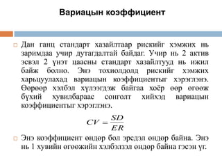 Вариацын коэффициент



Дан ганц стандарт хазайлтаар рискийг хэмжих нь
заримдаа учир дутагдалтай байдаг. Учир нь 2 актив
эсвэл 2 үнэт цаасны стандарт хазайлтууд нь ижил
байж болно. Энэ тохиолдолд рискийг хэмжих
харьцуулахад вариацын коэффициентыг хэрэглэнэ.
Өөрөөр хэлбэл хүлээгдэж байгаа хоѐр өөр өгөөж
бүхий хувилбараас сонголт хийхэд вариацын
коэффициентыг хэрэглэнэ.
CV



SD
ER

Энэ коэффициент өндөр бол эрсдэл өндөр байна. Энэ
нь 1 хувийн өгөөжийн хэлбэлзэл өндөр байна гэсэн үг.

 