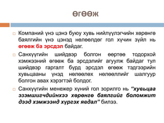 ӨГӨӨЖ






Компаний үнэ цэнэ буюу хувь нийлүүлэгчийн хөрөнгө
баялгийн үнэ цэнэд нөлөөлдөг гол хүчин зүйл нь
өгөөж ба эрсдэл байдаг.
Санхүүгийн шийдвэр болгон өөртөө тодорхой
хэмжээний өгөөж ба эрсдэлийг агуулж байдаг тул
шийдвэр гаргалт бүрд эрсдэл өгөөж тэдгээрийн
хувьцааны үнэд нөлөөлөх нөлөөллийг шалгуур
болгон авах хэрэгтэй болдог.
Санхүүгийн менежер хүний гол зорилго нь “хувьцаа
эзэмшигчдийнхээ хөрөнгө баялгийг боломжит
дээд хэмжээнд хүргэх явдал” билээ.

 