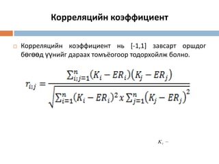 Корреляцийн коэффициент


Корреляцийн коэффициент нь [-1,1] завсарт оршдог
бөгөөд үүнийг дараах томъёогоор тодорхойлж болно.

Ki

 