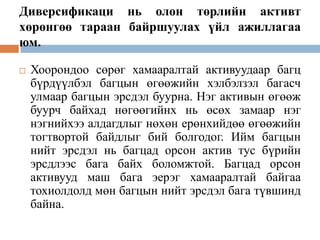 Диверсификаци нь олон төрлийн активт
хөрөнгөө тараан байршуулах үйл ажиллагаа
юм.


Хоорондоо сөрөг хамааралтай активуудаар багц
бүрдүүлбэл багцын өгөөжийн хэлбэлзэл багасч
улмаар багцын эрсдэл буурна. Нэг активын өгөөж
буурч байхад нөгөөгийнх нь өсөх замаар нэг
нэгнийхээ алдагдлыг нөхөн ерөнхийдөө өгөөжийн
тогтвортой байдлыг бий болгодог. Ийм багцын
нийт эрсдэл нь багцад орсон актив тус бүрийн
эрсдлээс бага байх боломжтой. Багцад орсон
активууд маш бага эерэг хамааралтай байгаа
тохиолдолд мөн багцын нийт эрсдэл бага түвшинд
байна.

 