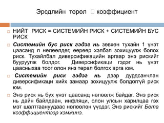 Эрсдлийн төрөл коэффициент








НИЙТ РИСК = СИСТЕМИЙН РИСК + СИСТЕМИЙН БУС
РИСК
Системийн бус риск гэдэг нь зөвхөн тухайн 1 үнэт
цаасанд л нөлөөлдөг, өөрөөр хэлбэл зохицуулж болох
риск. Тухайлбал диверсификацийн аргаар энэ рискийг
бууруулж болдог.
Диверсификаци гэдэг нь үнэт
цаасныхаа тоог олон янз төрөл болгох арга юм.
Системийн риск гэдэг нь дээр дурдсанчлан
диверсификаци хийх замаар зохицуулж болдоггүй риск
юм.
Энэ риск нь бүх үнэт цаасанд нөлөөлж байдаг. Энэ риск
нь дайн байлдаан, инфляци, олон улсын харилцаа гэх
мэт шалтгаануудаас нөлөөлөн үүсдэг. Энэ рискийг Бета
коэффициентээр хэмжинэ.

 