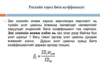 Рискийн төрөл Бета коэффициент



Зах зээлийн өгөөж хэрхэн өөрчлөгдөх өөрчлөлт нь
тухайн үнэт цаасны өгөөжид нөлөөлдөг нөлөөллийг
харуулдаг индексийг Бета коэффициент гэж нэрлэнэ.
Зах зээлийн өгөөж гэдэг нь зах зээл дээр байгаа бүх
үнэт цаасыг 1 багц гэвэл эдгээр үнэт цаасны дундаж
өгөөжийг хэлнэ.
Дурын үнэт цаасны хувьд Бета
коэффициентийг дараах аргаар тооцно.

 