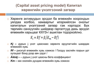 (Capital asset pricing model) Капитал
хөрөнгийн үнэлгээний загвар









Хөрөнгө активуудын эрсдэл ба өгөөжийн хоорондын
уялдаа холбоо, хамаарлыг илэрхийлсэн онолыг
капиталын үнэлгээний загвар гэж нэрлэдэг. Бүх
төрлийн санхүүгийн шийдвэр гаргалтууд дахь эрсдэл
өгөөжийн харьцааг КХҮЗ-г ашиглан тодорхойлно.

Kj – дурын j үнэт цааснаас хөрөнгө оруулагчийн шаардах
өгөөжийн хувь
Rf – рискгүй өгөөжийн хувь хэмжээ / Голдуу засгийн газрын урт
хугацаат бонд дээр авч үздэг /
Áåòàj – – дурын j үнэт цаасны бета коэффициент
Km – зах зээлийн дундаж өгөөжийн хувь хэмжээ

 