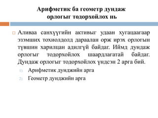 Арифметик ба геометр дундаж
орлогыг тодорхойлох нь


Аливаа санхүүгийн активыг удаан хугацаагаар
эзэмших тохиолдолд дараалан орж ирэх орлогын
түвшин харилцан адилгүй байдаг. Иймд дундаж
орлогыг тодорхойлох шаардлагатай байдаг.
Дундаж орлогыг тодорхойлох үндсэн 2 арга бий.
1)
2)

Арифметик дунджийн арга
Геометр дунджийн арга

 