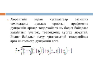 

Хөрөнгийг
удаан
хугацаагаар
эзэмших
тохиолдолд
дундаж
орлогыг
арифметик
дунджийн аргаар тодорхойлох нь бодит байдлаас
хазайлтыг үүсгэж, төөрөгдөлд хүргэх аюултай.
Бодит байдлыг илүү үндэслэлтэй тодорхойлох
арга нь геометр дунджийн арга

 