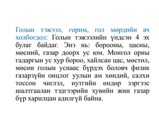 Голын тэжээл, горим, гол мөрдийн ач
холбогдол: Голын тэжээлийн үндсэн 4 эх
булаг байдаг. Энэ нь: борооны, цасны,
мөсний, газар доорх ус юм. Монгол орны
гадаргын ус хур бороо, хайлсан цас, мөстөл,
мөсөн голын уснаас бүрдэх боловч физик
газарзүйн онцлог уулын ам хөндий, салхи
тоссон чиглэл, нутгийн өндөр зэргээс
шалтгаалан тэдгээрийн хувийн жин газар
бүр харилцан адилгүй байна.

 