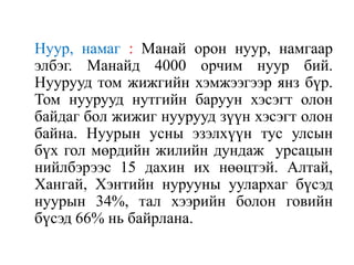 Нуур, намаг : Манай орон нуур, намгаар
элбэг. Манайд 4000 орчим нуур бий.
Нуурууд том жижгийн хэмжээгээр янз бүр.
Том нуурууд нутгийн баруун хэсэгт олон
байдаг бол жижиг нуурууд зүүн хэсэгт олон
байна. Нуурын усны эзэлхүүн тус улсын
бүх гол мөрдийн жилийн дундаж урсацын
нийлбэрээс 15 дахин их нөөцтэй. Алтай,
Хангай, Хэнтийн нурууны уулархаг бүсэд
нуурын 34%, тал хээрийн болон говийн
бүсэд 66% нь байрлана.

 