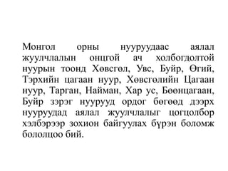 Монгол
орны
нууруудаас
аялал
жуулчлалын онцгой ач холбогдолтой
нуурын тоонд Хөвсгөл, Увс, Буйр, Өгий,
Тэрхийн цагаан нуур, Хөвсгөлийн Цагаан
нуур, Тарган, Найман, Хар ус, Бөөнцагаан,
Буйр зэрэг нуурууд ордог бөгөөд дээрх
нууруудад аялал жуулчлалыг цогцолбор
хэлбэрээр зохион байгуулах бүрэн боломж
бололцоо бий.

 