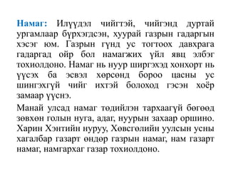 Намаг: Илүүдэл чийгтэй, чийгэнд дуртай
ургамлаар бүрхэгдсэн, хуурай газрын гадаргын
хэсэг юм. Газрын гүнд ус тогтоох давхрага
гадаргад ойр бол намагжих үйл явц элбэг
тохиолдоно. Намаг нь нуур ширгэхэд хонхорт нь
үүсэх ба эсвэл хөрсөнд бороо цасны ус
шингэхгүй чийг ихтэй болоход гэсэн хоѐр
замаар үүснэ.
Манай улсад намаг төдийлэн тархаагүй бөгөөд
зөвхөн голын нуга, адаг, нуурын захаар оршино.
Харин Хэнтийн нуруу, Хөвсгөлийн уулсын усны
хагалбар газарт өндөр газрын намаг, нам газарт
намаг, намгархаг газар тохиолдоно.

 