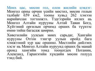 Мөнх цас, мөсөн гол, олон жилийн цэвдэг:
Монгол орны орчин үеийн мөстөл, мөсөн голын
талбайг 659 км2, тооны хувьд 262 хэмээн
нарийвчлан тогтоожээ. Тэдгээрийн ихэнх нь
Монгол Алтайн нурууны Алтай Таван Богд,
Хүйтэний оргилын орчимд орших ба түүнээс
өмнө тийш багасаж цөөрнө.
Хөвсгөлийн уулсын мөнх сарьдаг, Хангайн
нурууны Отгон тэнгэр уулын оройд бага
хэмжээний хур цас оршино. Мөстлийн дийлэнх
хэсэг нь Монгол Алтайн нуруунд орших ба манай
оронд хамгийн томд тооцогдох Потанин,
Александ, Гаранэгийн хүндийн мөсөн голууд
тэнд бий.

 