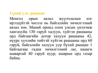 Гүний улс, рашаан
Монгол орын аялал жуулчлалын нэг
ирээдүйтэй чиглэл нь байгалийн эмчилгээний
аялал юм. Манай оронд олон улсын үнэлэмж
хангахуйц 130 гаруй халуун, хүйтэн рашааны
орд байгаагийн дотор халуун рашааны 42,
нүүрс хүчлийн хийтэй хүйтэн рашааны орд 60
гаруй, байгалийн халуун уур бүхий рашаан 1
байгаагаас гадна эмчилгээний лаг, наанги
шавартай 40 гаруй нуур, шаврын орд газар
байна.

 
