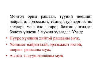 Монгол орны рашаан, түүний нөөцийг
найрлага, эрдэсжилт, температур зэргээс нь
хамаарч маш олон төрөл болгон ангилдаг
боловч үндсэн 3 мужид хуваадаг. Үүнд:
• Нүүрс хүчлийн хийтэй рашааны муж,
• Холимог найрлгатай, эрдэсжилт ихтэй,
шорвог рашааны муж,
• Азотот халуун рашааны муж

 