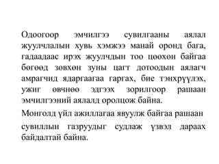 Одоогоор
эмчилгээ
сувилгааны
аялал
жуулчлалын хувь хэмжээ манай оронд бага,
гадаадаас ирэх жуулчдын тоо цөөхөн байгаа
бөгөөд зөвхөн зуны цагт дотоодын аялагч
амрагчид ядаргаагаа гаргах, бие тэнхрүүлэх,
ужиг өвчнөө эдгээх зорилгоор рашаан
эмчилгээний аялалд оролцож байна.
Монголд үйл ажиллагаа явуулж байгаа рашаан
сувиллын газруудыг судлаж үзвэл дараах
байдалтай байна.

 