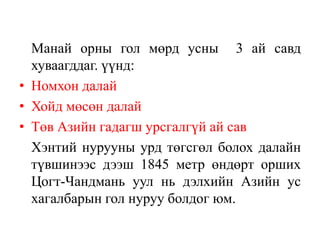 Манай орны гол мөрд усны 3 ай савд
хуваагддаг. үүнд:
• Номхон далай
• Хойд мөсөн далай
• Төв Азийн гадагш урсгалгүй ай сав
Хэнтий нурууны урд төгсгөл болох далайн
түвшинээс дээш 1845 метр өндөрт орших
Цогт-Чандмань уул нь дэлхийн Азийн ус
хагалбарын гол нуруу болдог юм.

 