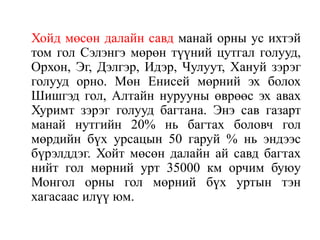 Хойд мөсөн далайн савд манай орны ус ихтэй
том гол Сэлэнгэ мөрөн түүний цутгал голууд,
Орхон, Эг, Дэлгэр, Идэр, Чулуут, Хануй зэрэг
голууд орно. Мөн Енисей мөрний эх болох
Шишгэд гол, Алтайн нурууны өврөөс эх авах
Хуримт зэрэг голууд багтана. Энэ сав газарт
манай нутгийн 20% нь багтах боловч гол
мөрдийн бүх урсацын 50 гаруй % нь эндээс
бүрэлддэг. Хойт мөсөн далайн ай савд багтах
нийт гол мөрний урт 35000 км орчим буюу
Монгол орны гол мөрний бүх уртын тэн
хагасаас илүү юм.

 