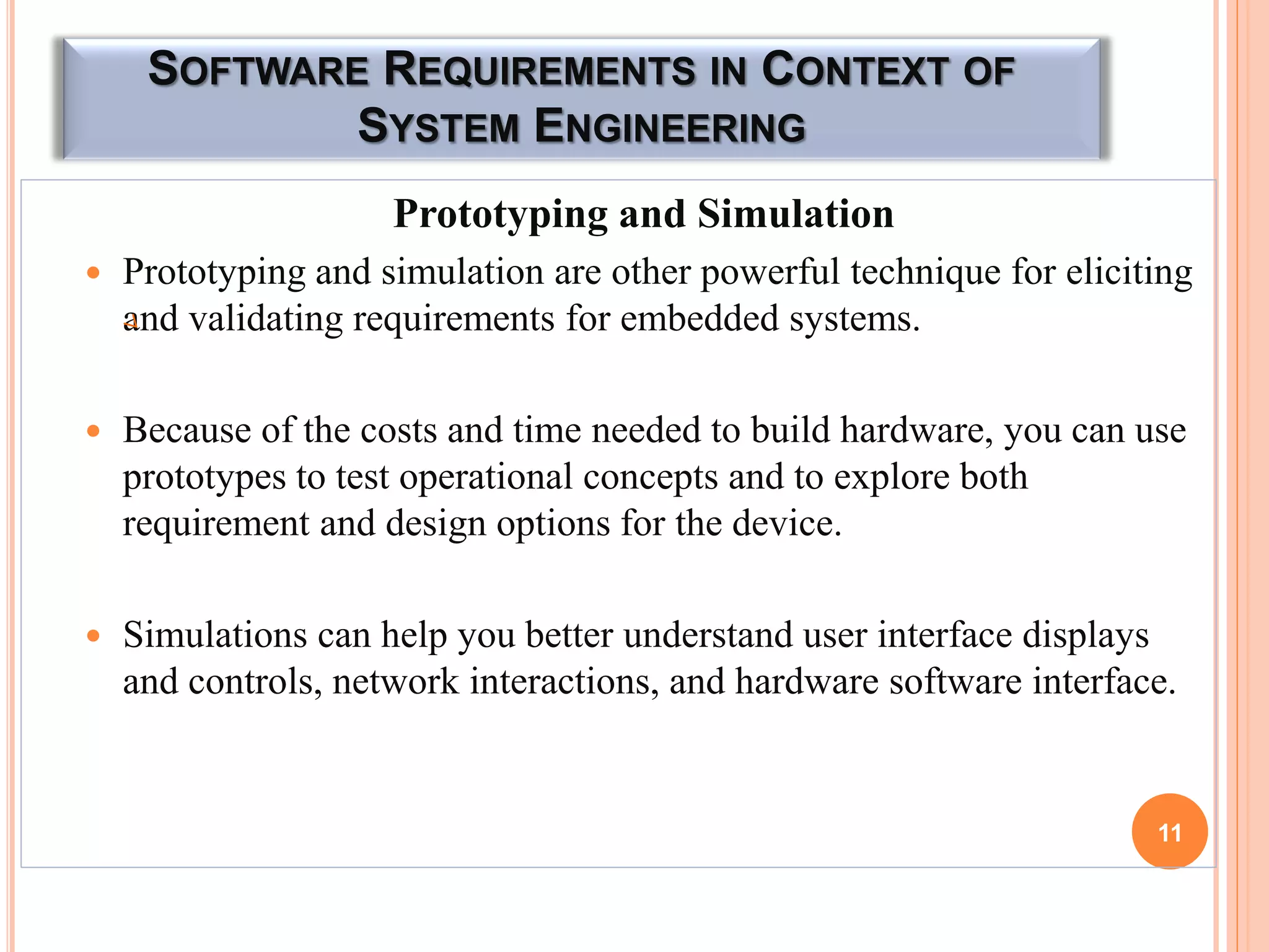 SOFTWARE REQUIREMENTS IN CONTEXT OF
SYSTEM ENGINEERING
Prototyping and Simulation
 Prototyping and simulation are other powerful technique for eliciting
and validating requirements for embedded systems.
 Because of the costs and time needed to build hardware, you can use
prototypes to test operational concepts and to explore both
requirement and design options for the device.
 Simulations can help you better understand user interface displays
and controls, network interactions, and hardware software interface.
11
 
