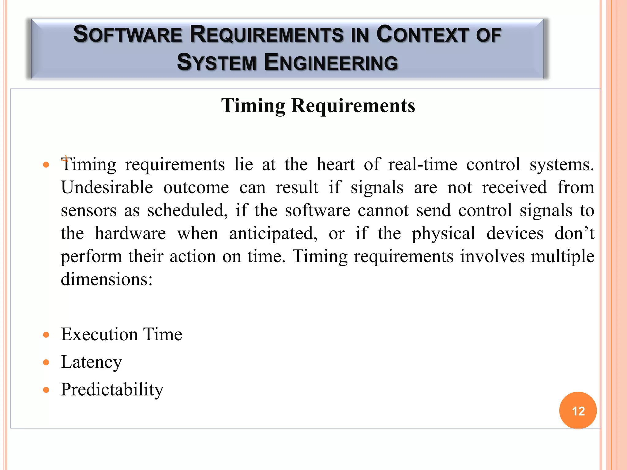 SOFTWARE REQUIREMENTS IN CONTEXT OF
SYSTEM ENGINEERING
Timing Requirements
 Timing requirements lie at the heart of real-time control systems.
Undesirable outcome can result if signals are not received from
sensors as scheduled, if the software cannot send control signals to
the hardware when anticipated, or if the physical devices don’t
perform their action on time. Timing requirements involves multiple
dimensions:
 Execution Time
 Latency
 Predictability
12
 