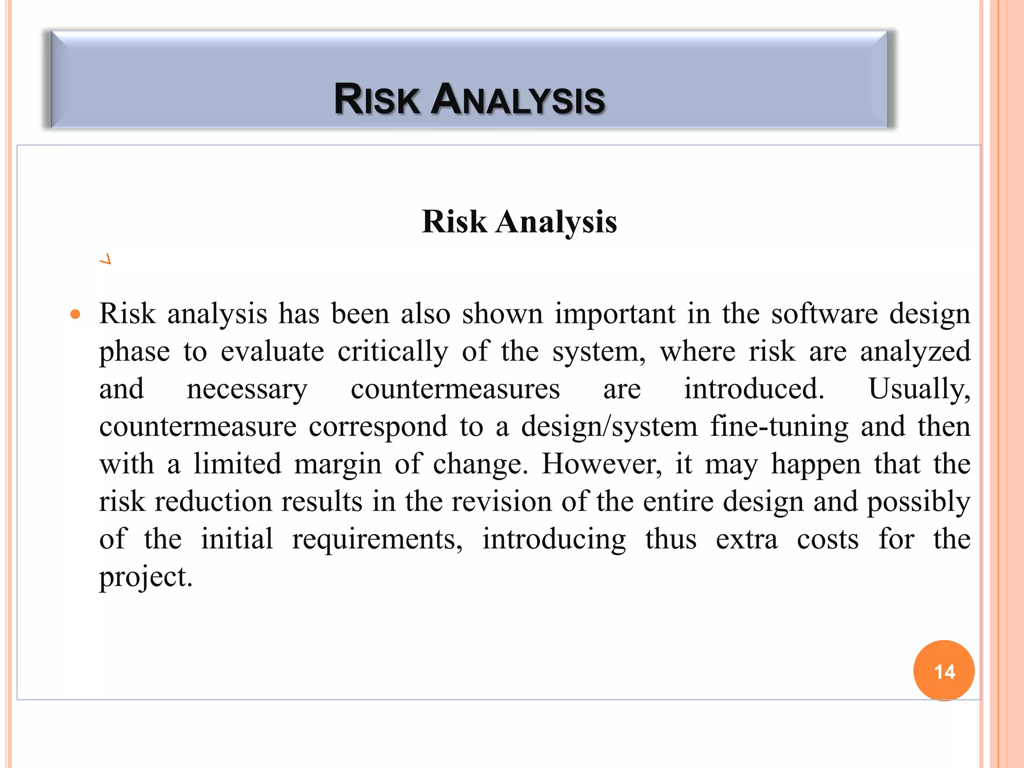 RISK ANALYSIS
Risk Analysis
 Risk analysis has been also shown important in the software design
phase to evaluate critically of the system, where risk are analyzed
and necessary countermeasures are introduced. Usually,
countermeasure correspond to a design/system fine-tuning and then
with a limited margin of change. However, it may happen that the
risk reduction results in the revision of the entire design and possibly
of the initial requirements, introducing thus extra costs for the
project.
14
 